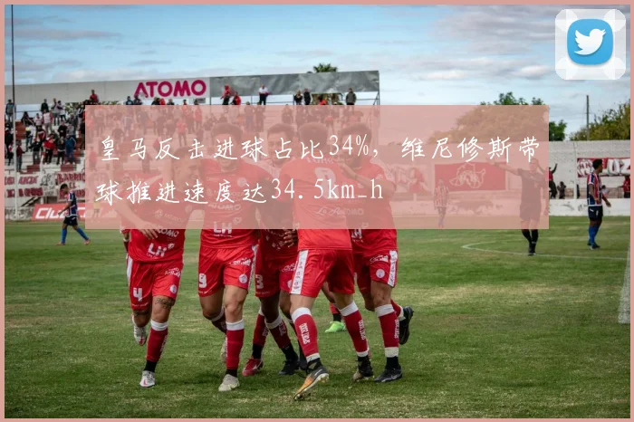 皇马反击进球占比34%，维尼修斯带球推进速度达34.5km_h