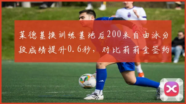 莱德基换训练基地后200米自由泳分段成绩提升0.6秒，对比莉莉金签约新俱乐部后蛙泳划频增加至55次_分