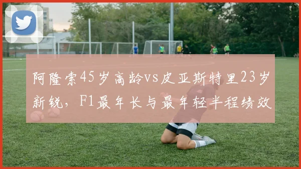 阿隆索45岁高龄vs皮亚斯特里23岁新锐，F1最年长与最年轻半程绩效对比