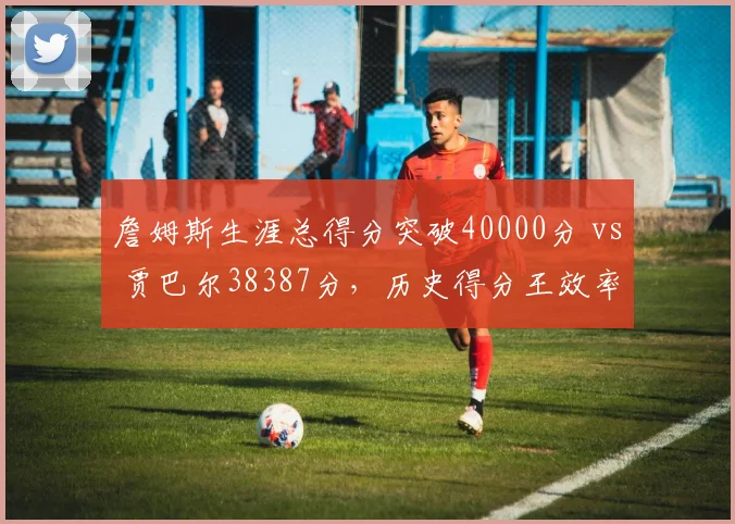 詹姆斯生涯总得分突破40000分 vs 贾巴尔38387分，历史得分王效率与持久性终极对比