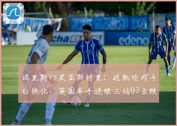 诺里斯vs皮亚斯特里：迈凯伦内斗白热化，英国车手连续三站Q3击败队友