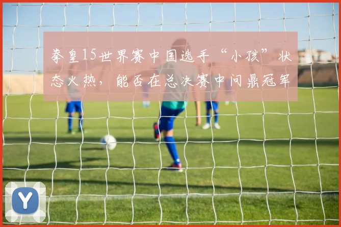 拳皇15世界赛中国选手“小孩”状态火热，能否在总决赛中问鼎冠军？