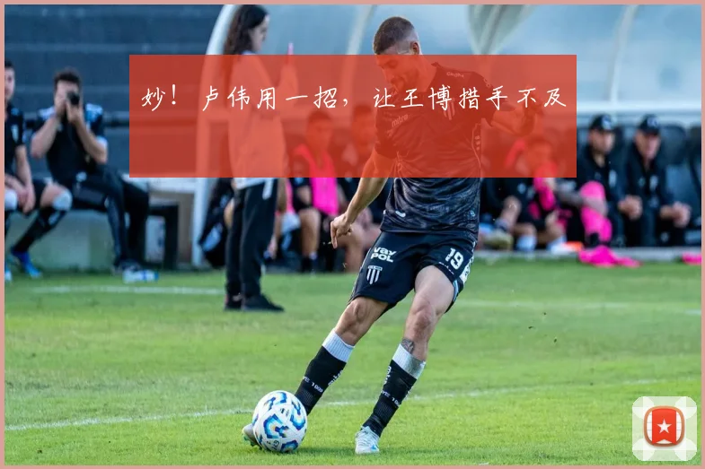 妙！卢伟用一招，让王博措手不及
