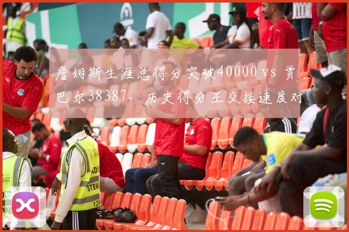 詹姆斯生涯总得分突破40000 vs 贾巴尔38387，历史得分王交接速度对比