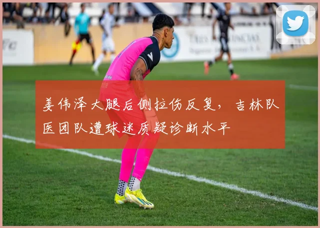 姜伟泽大腿后侧拉伤反复，吉林队医团队遭球迷质疑诊断水平
