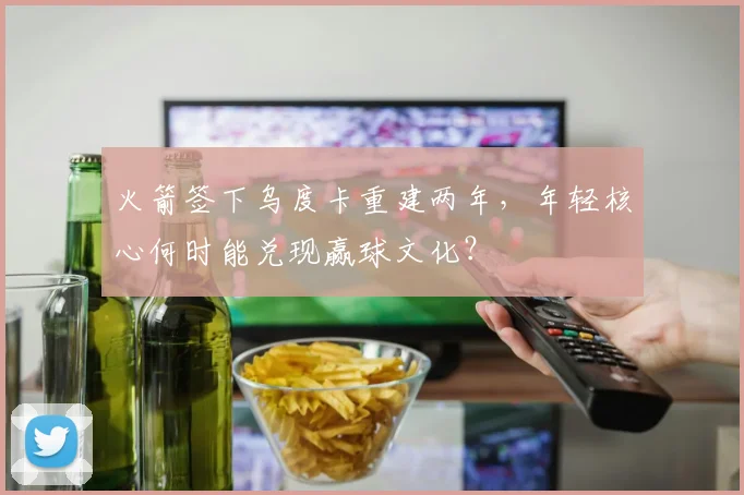 火箭签下乌度卡重建两年，年轻核心何时能兑现赢球文化？
