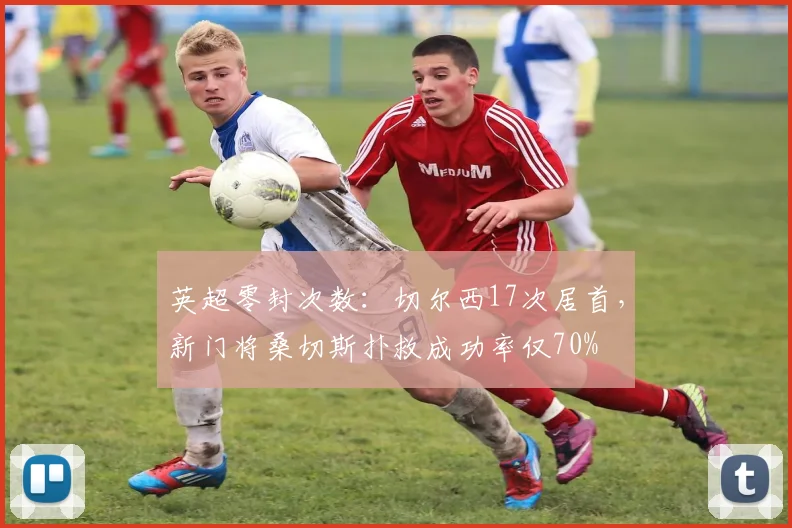 英超零封次数：切尔西17次居首，新门将桑切斯扑救成功率仅70%