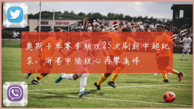 奥斯卡单赛季助攻25次刷新中超纪录，海港中场核心再攀高峰